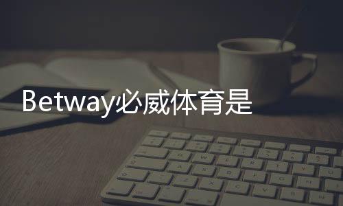 Betway必威体育是官方的吗？官方资质、真伪辨别与安全指南