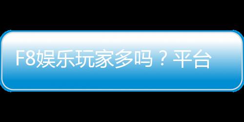 F8娱乐玩家多吗？平台人气火爆的真实体验分享