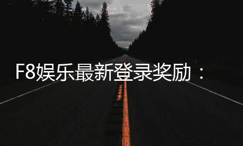 F8娱乐最新登录奖励：新会员专享豪礼与首存福利