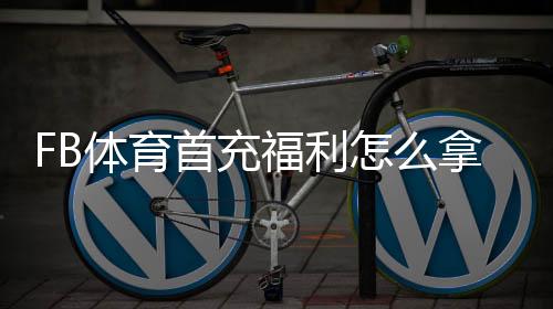 FB体育首充福利怎么拿？新手领取攻略、优惠规则与注意事项