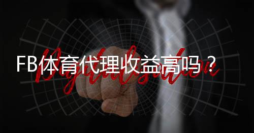 FB体育代理收益高吗？佣金结构、真实收入与提升策略全面解析