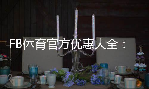 FB体育官方优惠大全：最新活动、优惠码领取与使用攻略
