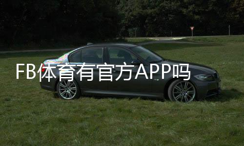 FB体育有官方APP吗？官方APP下载渠道、功能与安全性详解