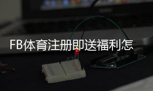 FB体育注册即送福利怎么领取？新手注册流程、优惠规则与注意事项详解