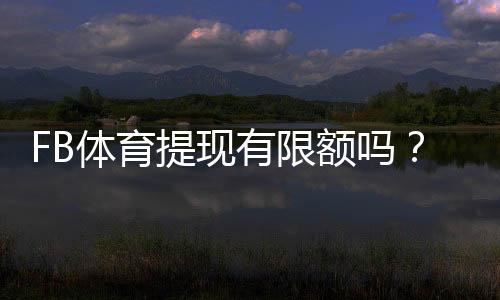 FB体育提现有限额吗?提现限额、手续费与到账时间全解析