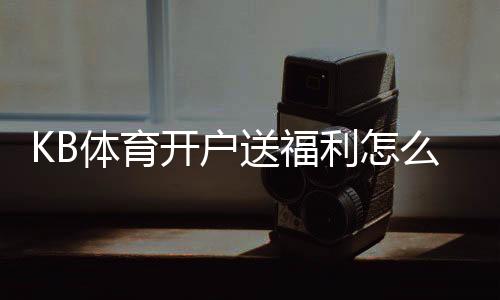 KB体育开户送福利怎么领取?注册流程、福利种类与领取攻略