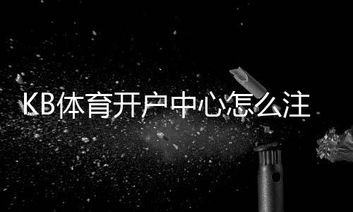 KB体育开户中心怎么注册？新手开户流程、验证步骤与安全注意事项详解
