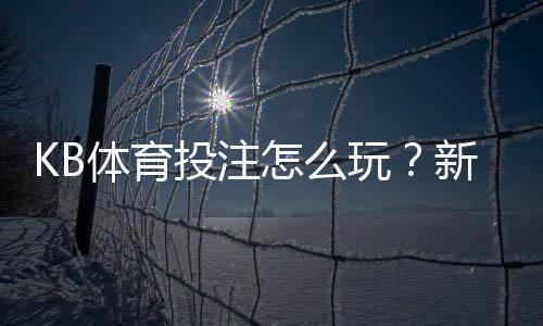 KB体育投注怎么玩？新手入门、常见玩法与实用投注技巧全攻略