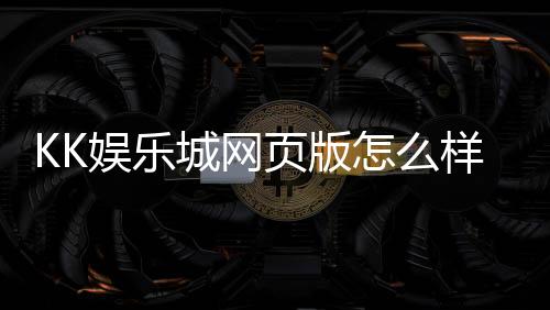 KK娱乐城网页版怎么样？资深玩家亲测体验分享