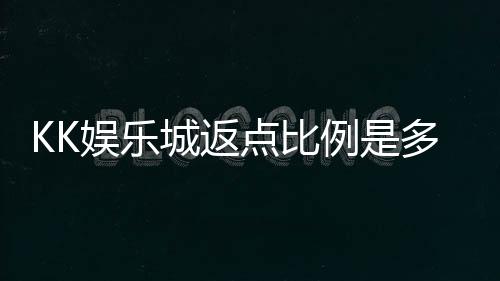 KK娱乐城返点比例是多少？揭秘高返点福利与实战技巧