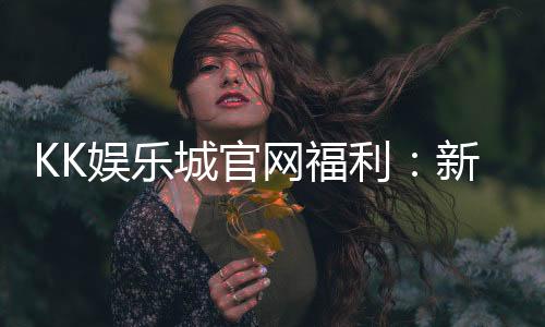 KK娱乐城官网福利：新会员专享豪礼与每日惊喜活动