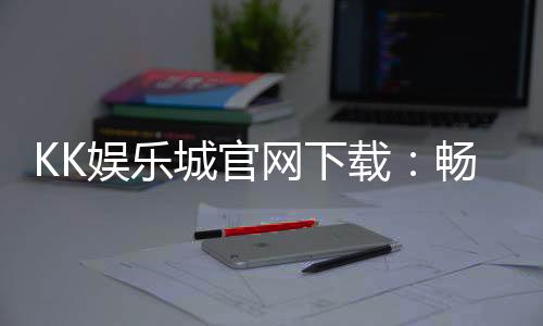 KK娱乐城官网下载：畅享顶级棋牌电游的官方入口指南