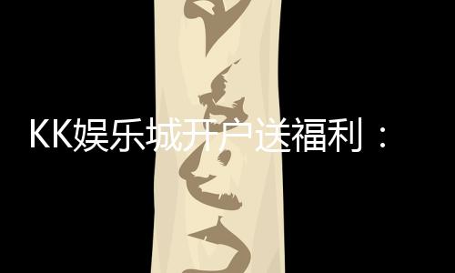 KK娱乐城开户送福利：新会员专享豪礼与高额返水优惠