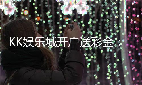 KK娱乐城开户送彩金：新会员专享豪礼首存即送8888元彩金