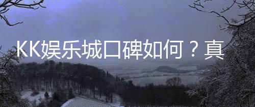 KK娱乐城口碑如何?真实玩家体验与评价解析