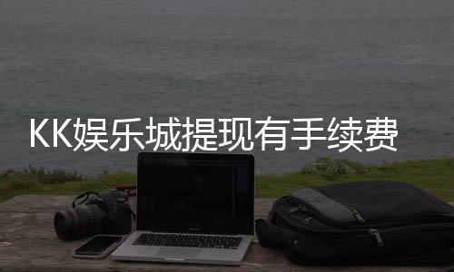 KK娱乐城提现有手续费吗？一文详解提现规则与费用说明