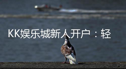 KK娱乐城新人开户：轻松注册即享豪华首存礼遇