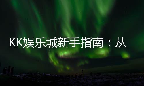 KK娱乐城新手指南：从注册到畅玩的完整攻略