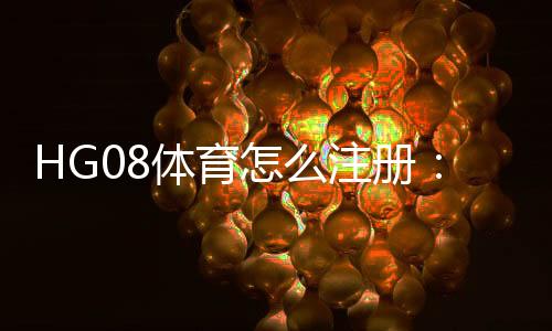 HG08体育怎么注册：玩家必看的注册步骤