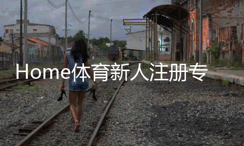 Home体育新人注册专属奖励：首存礼包与高额返水等你拿