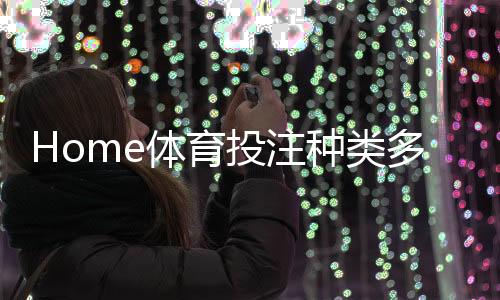 Home体育投注种类多吗？详解热门赛事与特色玩法大盘点