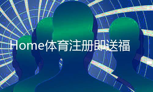 Home体育注册即送福利：新用户专享三重豪礼即刻领取