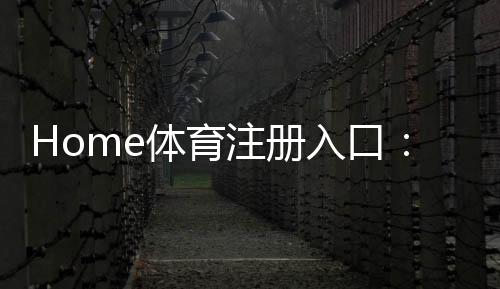 Home体育注册入口:轻松开启您的在线体育投注之旅