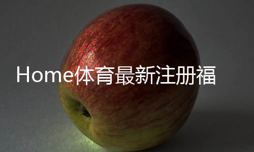 Home体育最新注册福利：新用户专享高额礼金及首存优惠