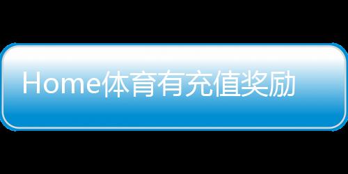 Home体育有充值奖励吗？揭秘最新充值优惠与福利活动