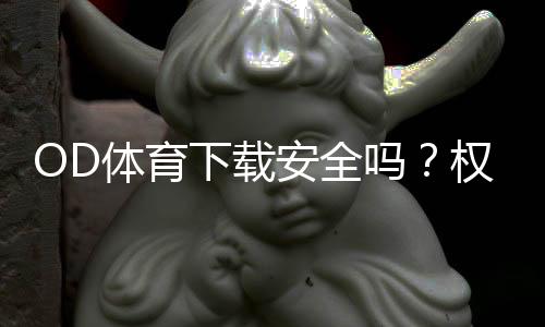 OD体育下载安全吗？权威评测、风险识别与下载防护全攻略