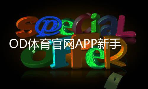 OD体育官网APP新手入门：下载安装、注册投注与充值提现全流程教程