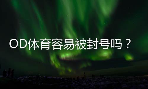 OD体育容易被封号吗？封号原因解析与防封实用攻略