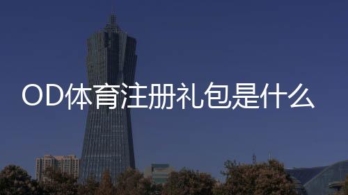 OD体育注册礼包是什么？领取步骤、资格与注意事项详细指南