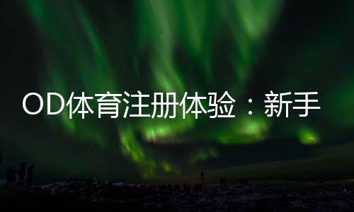 OD体育注册体验：新手注册流程、实名认证与优惠领取全攻略