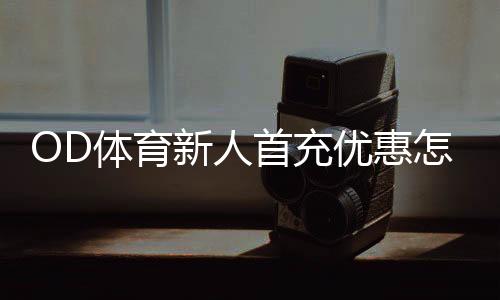 OD体育新人首充优惠怎么拿？注册领取步骤、使用规则与注意事项全攻略