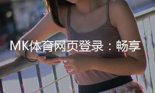 MK体育网页登录：畅享顶级赛事投注与真人娱乐体验
