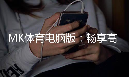 MK体育电脑版：畅享高清赛事与极致投注体验