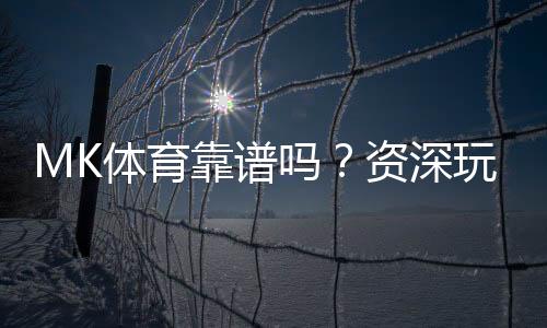 MK体育靠谱吗？资深玩家带你揭秘真实体验与内幕