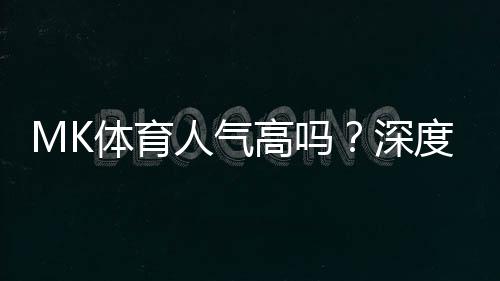 MK体育人气高吗？深度解析其火爆原因与玩家真实评价