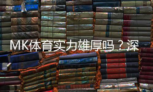 MK体育实力雄厚吗？深度解析其平台优势与玩家真实体验