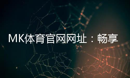 MK体育官网网址：畅享顶级赛事投注与电子游艺的完美平台