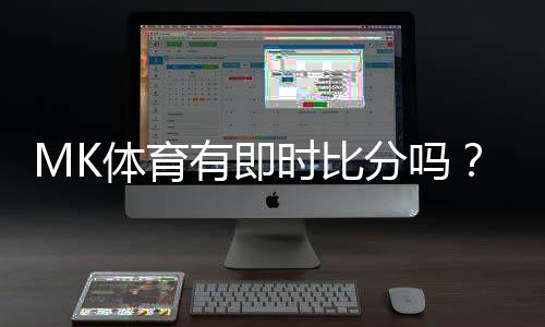 MK体育有即时比分吗？一文详解比分查询与赛事直播功能