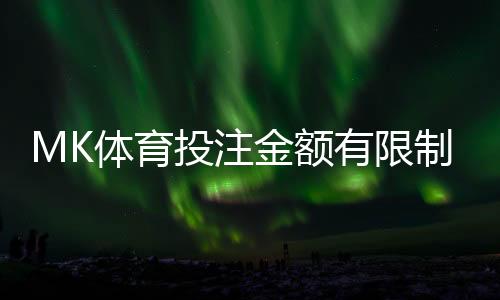 MK体育投注金额有限制吗？详解平台投注规则与限额标准