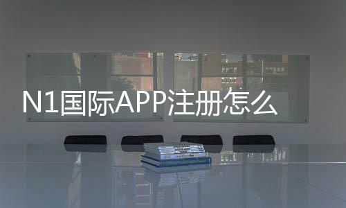 N1国际APP注册怎么做？新手快速完成注册流程与常见问题解决