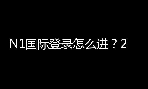 N1国际登录怎么进?2026最新版注册、登录流程与常见问题详解