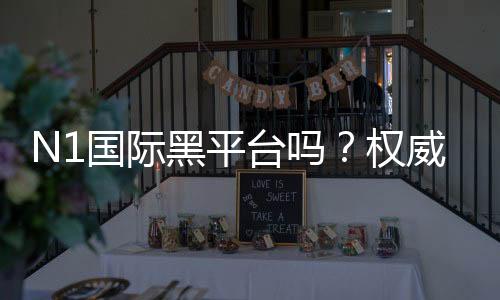 N1国际黑平台吗？权威评测、真实用户反馈与风险识别指南