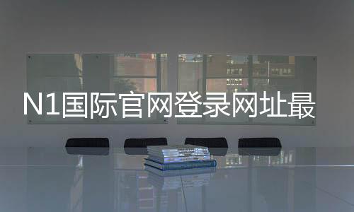 N1国际官网登录网址最新入口：官网登录方法、安全验证与快速登录教程