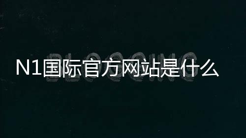 N1国际官方网站是什么?官网入口、登录注册与安全验证全攻略