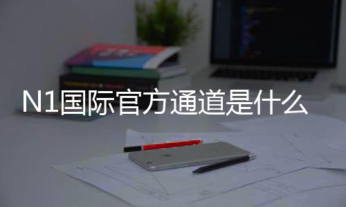 N1国际官方通道是什么？最新官方入口、登录注册与安全访问完整指南