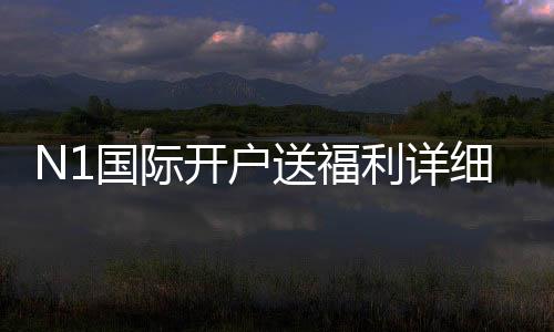N1国际开户送福利详细解析：新手注册优惠、领取步骤与注意事项